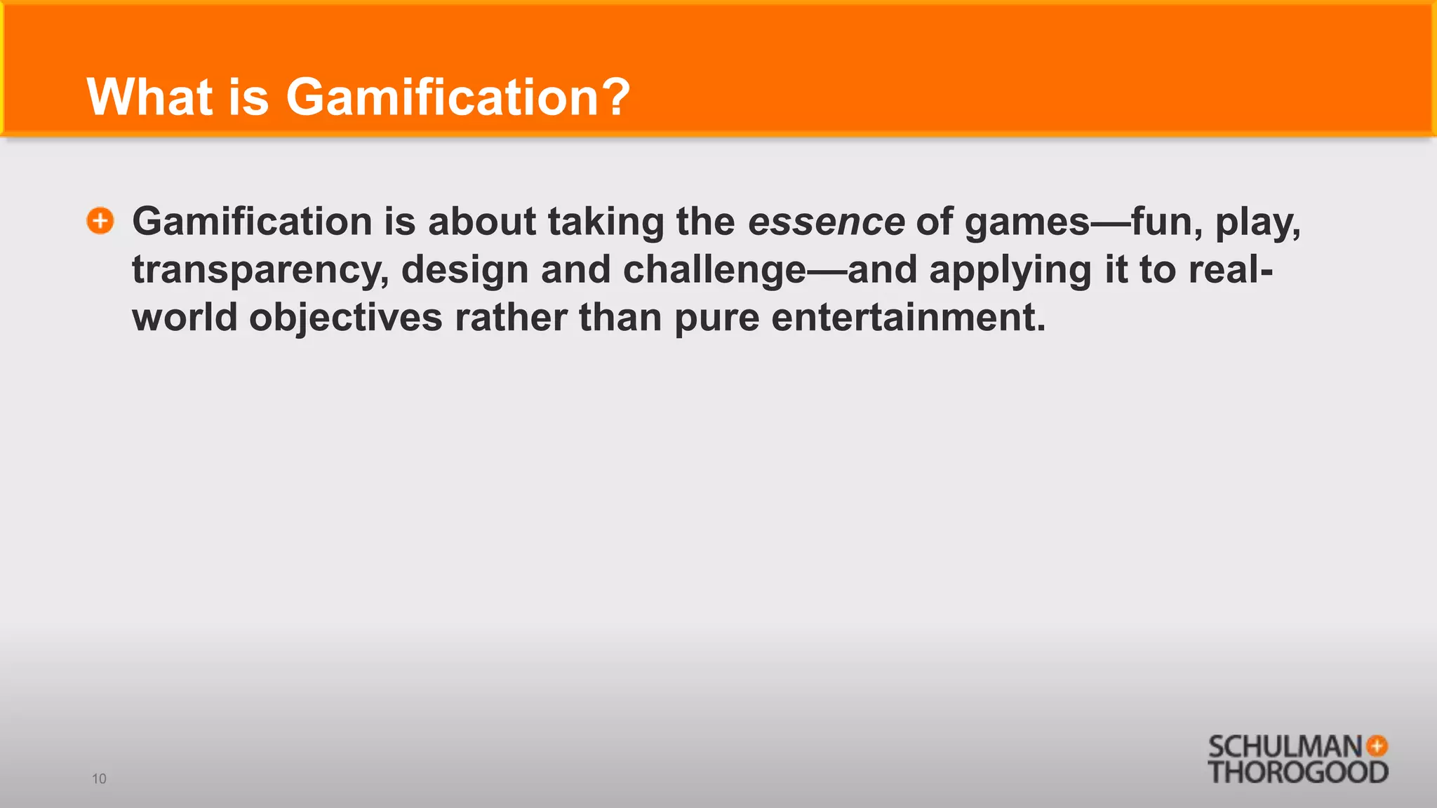 What is Gamification?

     Gamification is about taking the essence of games—fun, play,
     transparency, design and challenge—and applying it to real-
     world objectives rather than pure entertainment.




10
 