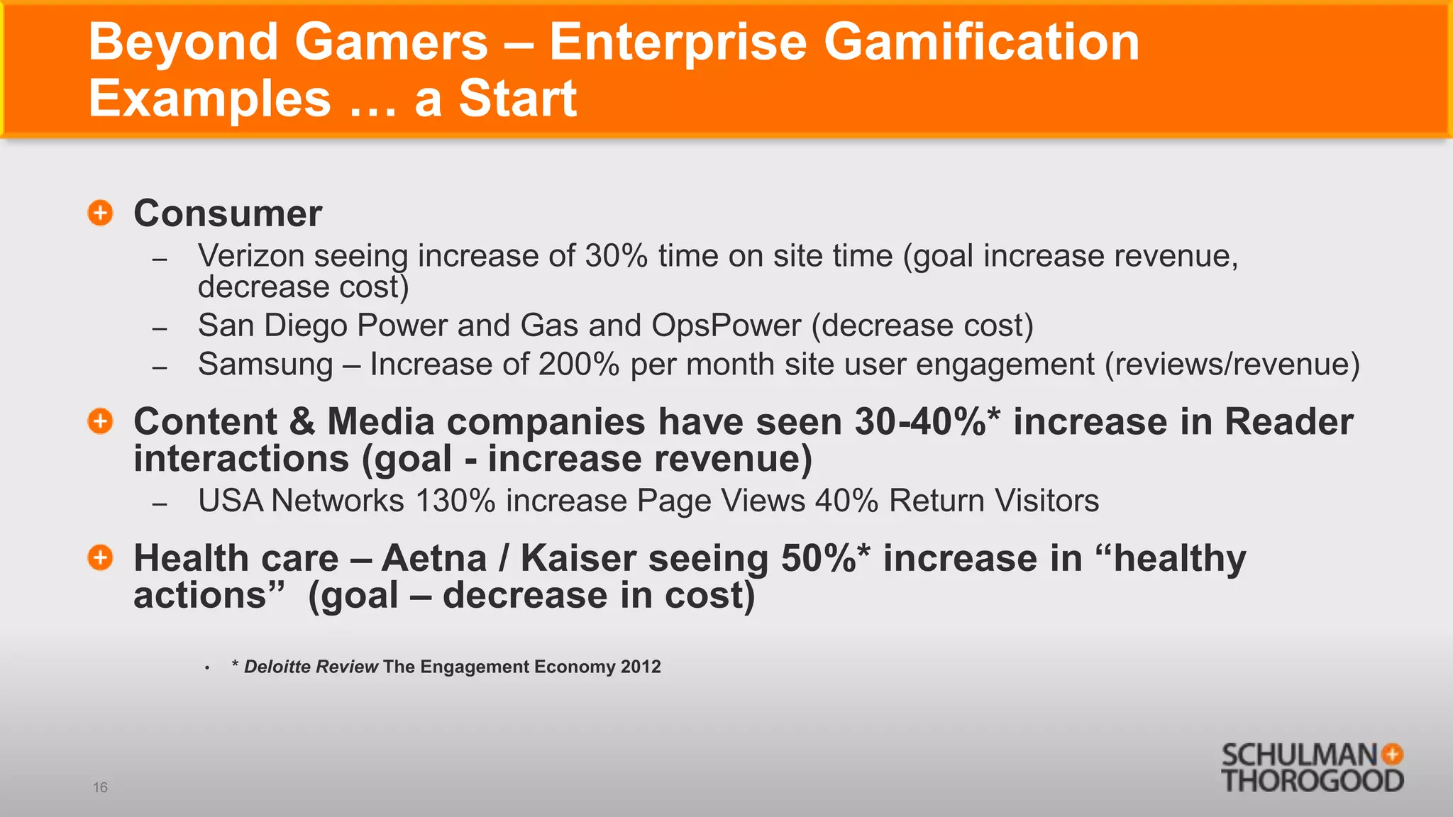 Beyond Gamers – Enterprise Gamification
Examples … a Start

     Consumer
      – Verizon seeing increase of 30% time on site time (goal increase revenue,
        decrease cost)
      – San Diego Power and Gas and OpsPower (decrease cost)
      – Samsung – Increase of 200% per month site user engagement (reviews/revenue)

     Content & Media companies have seen 30-40%* increase in Reader
     interactions (goal - increase revenue)
      –   USA Networks 130% increase Page Views 40% Return Visitors
     Health care – Aetna / Kaiser seeing 50%* increase in ―healthy
     actions‖ (goal – decrease in cost)
          •   * Deloitte Review The Engagement Economy 2012




16
 