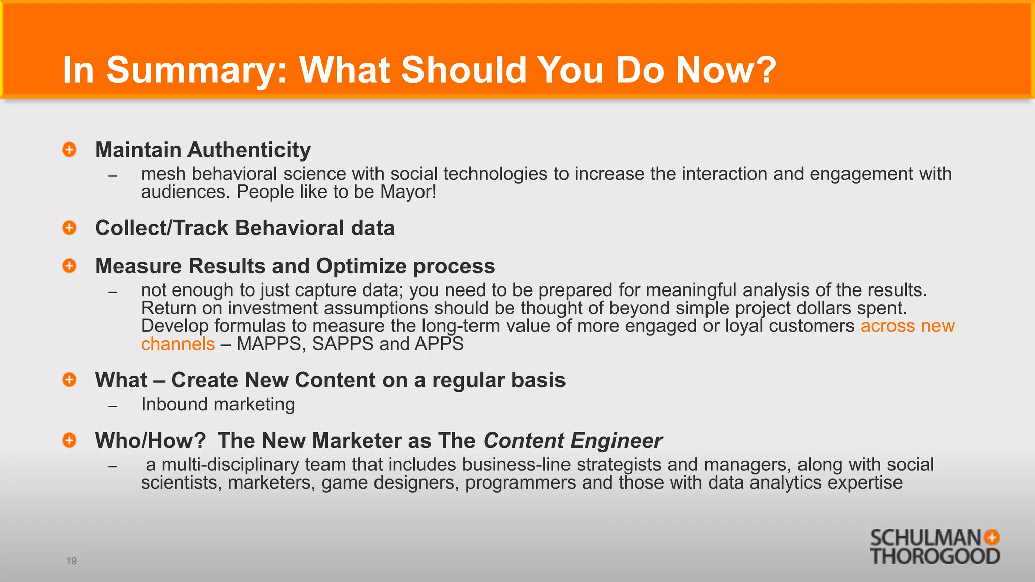 In Summary: What Should You Do Now?
     Maintain Authenticity
      –   mesh behavioral science with social technologies to increase the interaction and engagement with
          audiences. People like to be Mayor!

     Collect/Track Behavioral data
     Measure Results and Optimize process
      –   not enough to just capture data; you need to be prepared for meaningful analysis of the results.
          Return on investment assumptions should be thought of beyond simple project dollars spent.
          Develop formulas to measure the long-term value of more engaged or loyal customers across new
          channels – MAPPS, SAPPS and APPS

     What – Create New Content on a regular basis
      –   Inbound marketing

     Who/How? The New Marketer as The Content Engineer
      –    a multi-disciplinary team that includes business-line strategists and managers, along with social
          scientists, marketers, game designers, programmers and those with data analytics expertise



19
 