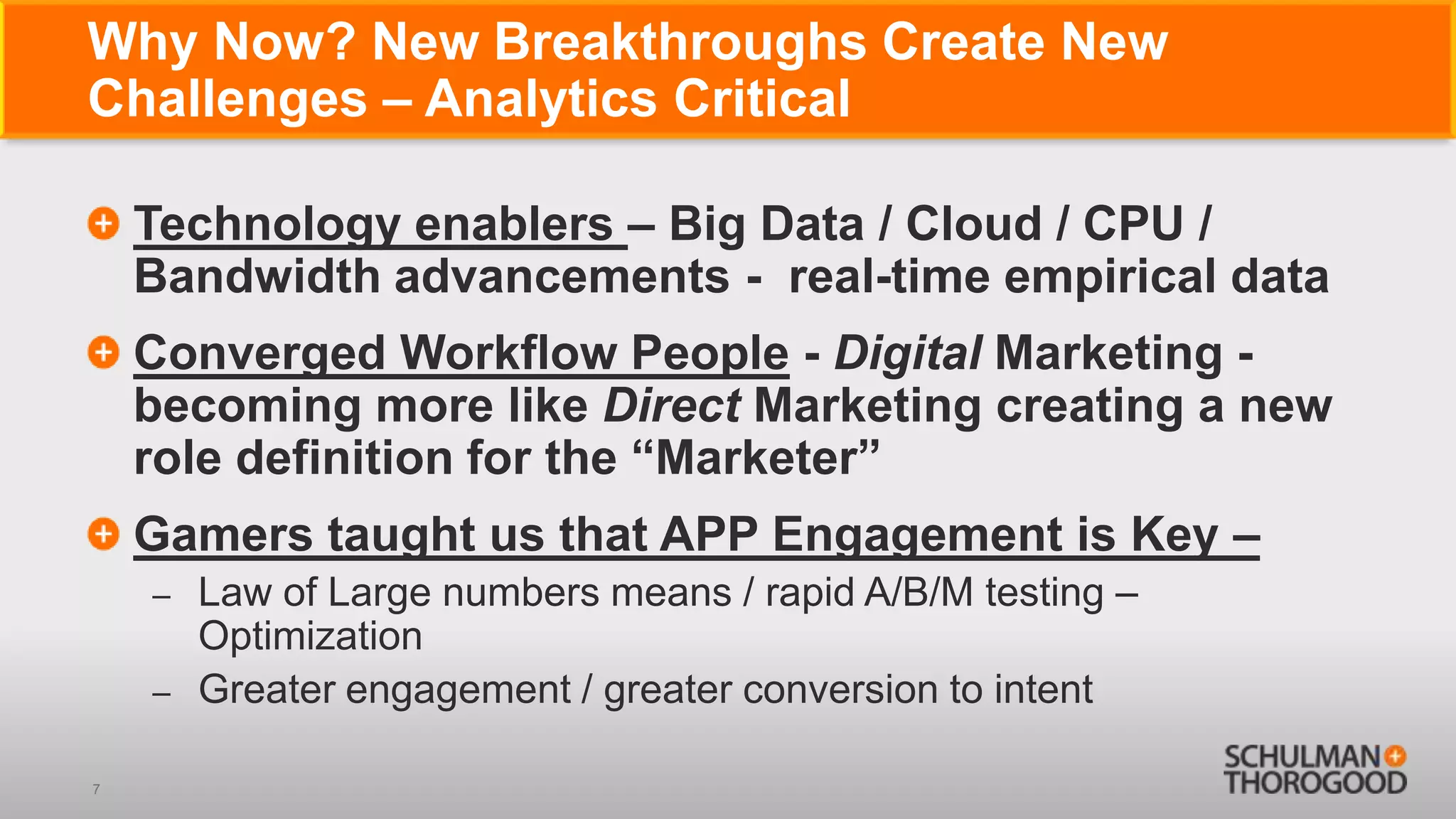 Why Now? New Breakthroughs Create New
Challenges – Analytics Critical

    Technology enablers – Big Data / Cloud / CPU /
    Bandwidth advancements - real-time empirical data
    Converged Workflow People - Digital Marketing -
    becoming more like Direct Marketing creating a new
    role definition for the ―Marketer‖
    Gamers taught us that APP Engagement is Key –
    –   Law of Large numbers means / rapid A/B/M testing –
        Optimization
    –   Greater engagement / greater conversion to intent

7
 