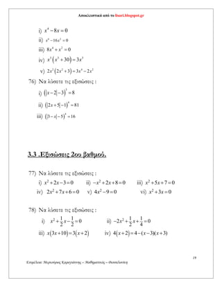 Αποκλειστικά από το lisari.blogspot.gr
19
Επιμέλεια: Μερκούριος Καραγιάννης – Μαθηματικός – Θεσσαλονίκη
i) 4
8 0x x 
ii) 6 2
16 0x x 
iii) 4 2
8 0x x 
iv)  3 3 3
30 3x x x 
v)  2 2 4 2
2 2 3 3 2x x x x  
76) Να λύσετε τις εξισώσεις :
i)  
3
2 3 8x   
ii)  
4
2 5 1 81x   
iii)  
4
3 5 16x  
3.3 .Εξισώσεις 2ου βαθμού.
77) Να λύσετε τις εξισώσεις :
i) 2
2 3 0x x   ii) 2
2 8 0x x    iii) 2
5 7 0x x  
iv) 2
2 7 6 0x x   v) 2
4 9 0x   vi) 2
3 0x x 
78) Να λύσετε τις εξισώσεις :
i) 2 1 1
0
2 2
x x   ii) 2 1 1
2 0
2 4
x x   
iii)    3 10 3 2x x x   iv)  4 2 4 ( 3)( 3)x x x    
 
