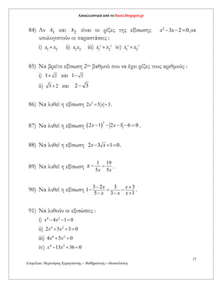 Αποκλειστικά από το lisari.blogspot.gr
21
Επιμέλεια: Μερκούριος Καραγιάννης – Μαθηματικός – Θεσσαλονίκη
84) Αν 1x και 2x είναι οι ρίζες της εξίσωσης 2
3 2 0x x   ,να
υπολογιστούν οι παραστάσεις :
i) 1 2x x ii) 1 2x x iii) 2 2
1 2x x iv) 3 3
1 2x x
85) Να βρείτε εξίσωση 2ου βαθμού που να έχει ρίζες τους αριθμούς :
i) 21 και 21
ii) 3 2 και 2 3
86) Να λυθεί η εξίσωση 2
2 5 3x x  .
87) Να λυθεί η εξίσωση  
2
2 1 2 1 6 0x x     .
88) Να λυθεί η εξίσωση 2 3 1 0x x   .
89) Να λυθεί η εξίσωση
1 19
5 5x x
x  .
90) Να λυθεί η εξίσωση 3 2 3 3
1
5 3 1
x x
x x x
 
  
  
.
91) Να λυθούν οι εξισώσεις :
i) 4 2
4 1 0x x  
ii) 4 2
2 5 3 0x x  
iii) 4 2
4 5 0x x 
iv) 4 2
13 36 0x x  
 