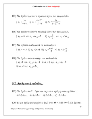 Αποκλειστικά από το lisari.blogspot.gr
27
Επιμέλεια: Μερκούριος Καραγιάννης – Μαθηματικός – Θεσσαλονίκη
115) Να βρείτε τους πέντε πρώτους όρους των ακολουθιών.
i) ν
2
α
4




ii)
 
1
ν
1
α
2 1






iii)
 
ν 1
14
α
1




 
116) Nα βρείτε τους πέντε πρώτους όρους των ακολουθιών.
i) 1 3   και 1 2     ii) 1
1
3
  και 13   
117) Να ορίσετε αναδρομικά τις ακολουθίες :
i) 3   ii) 3 1   iii) 1
2
 
 iv) 2
3
  
118) Να βρείτε το ν-οστό όρο των ακολουθιών :
i) 1 1  και 1 2    ii) 1 4  και 1 3   
iii) 1 5  και 1 3   
5.2. Αριθμητική πρόοδος.
119) Να βρείτε τον 21ο όρο των παρακάτω αριθμητικών προόδων :
i) 1,5,9… ii) -2,0,2… iii) 7,5,3… iv) -9,-4,1...
120) Σε μια αριθμητική πρόοδο   είναι 1 2  και 3  .Να βρείτε :
 