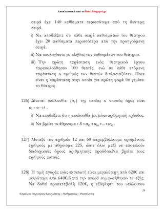 Αποκλειστικά από το lisari.blogspot.gr
29
Επιμέλεια: Μερκούριος Καραγιάννης – Μαθηματικός – Θεσσαλονίκη
σειρά έχει 140 καθίσματα περισσότερα από τη δεύτερη
σειρά.
i) Nα αποδείξετε ότι κάθε σειρά καθισμάτων του θεάτρου
έχει 20 καθίσματα περισσότερα από την προηγούμενη
σειρά.
ii) Να υπολογίσετε το πλήθος των καθισμάτων του θεάτρου.
iii) Την πρώτη παράσταση ενός θεατρικού έργου
παρακολούθησαν 100 θεατές, ενώ σε κάθε επόμενη
παράσταση ο αριθμός των θεατών διπλασιαζόταν. Ποια
είναι η παράσταση στην οποία για πρώτη φορά θα γεμίσει
το θέατρο;
126) Δίνεται ακολουθία   της οποίας ο ν-οστός όρος είναι
4 15    .
i) Nα αποδείξετε ότι η ακολουθία   είναι αριθμητική πρόοδος.
ii) Να βρείτε το άθροισμα : 15 16 30...S       .
127) Μεταξύ των αριθμών 12 και 60 παρεμβάλλουμε ορισμένους
αριθμούς με άθροισμα 225, ώστε όλοι μαζί να αποτελούν
διαδοχικούς όρους αριθμητικής προόδου.Να βρείτε τους
αριθμούς αυτούς.
128) Η τιμή αγοράς ενός εκτυπωτή είναι μεγαλύτερη από 620€ και
μικρότερη από 640€.Κατά την αγορά συμφωνήθηκαν τα εξής:
Να δοθεί προκαταβολή 120€, η εξόφληση του υπόλοιπου
 
