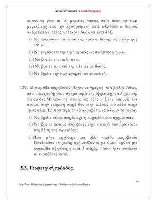 Αποκλειστικά από το lisari.blogspot.gr
30
Επιμέλεια: Μερκούριος Καραγιάννης – Μαθηματικός – Θεσσαλονίκη
ποσού να γίνει σε 10 μηνιαίες δόσεις, κάθε δόση να είναι
μεγαλύτερη από την προηγούμενη κατά ω€,(όπου ω θετικός
ακέραιος) και τέλος η τέταρτη δόση να είναι 48€.
i) Να εκφράσετε το ποσό της πρώτης δόσης ως συνάρτηση
του ω.
ii) Να εκφράσετε την τιμή αγοράς ως συνάρτηση του ω.
iii)Να βρείτε την τιμή του ω.
iv)Να βρείτε το ποσό της τελευταίας δόσης.
v) Να βρείτε την τιμή αγοράς του εκτυπωτή.
129) Μια ομάδα ακροβατών θέλησε να γραφτεί στο βιβλίο Γκίνες,
κάνοντας ρεκόρ στον σχηματισμό της υψηλότερης ανθρώπινης
πυραμίδας.Μπήκαν σε σειρές ως εξής : Στην κορυφή ένα
άτομο, στην επόμενη σειρά δύο,στην αμέσως πιο κάτω σειρά
τρεις κ.λ.π. Έτσι κατάφεραν 45 ακροβάτες να κάνουν το ρεκόρ.
i) Nα βρείτε πόσες σειρές είχε η πυραμίδα που σχημάτισαν.
ii) Να βρείτε πόσους ακροβάτες είχε η σειρά που βρισκόταν
στη βάση της πυραμίδας.
iii)Ένα μήνα αργότερα μια άλλη ομάδα ακροβατών
ξαναέσπασε το ρεκόρ σχηματίζοντας με όμοιο τρόπο μια
πυραμίδα υψηλότερη κατά 3 σειρές. Πόσοι ήταν συνολικά
οι ακροβάτες αυτοί;
5.3. Γεωμετρική πρόοδος.
 