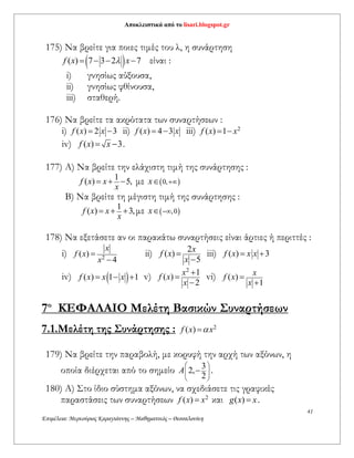 Αποκλειστικά από το lisari.blogspot.gr
41
Επιμέλεια: Μερκούριος Καραγιάννης – Μαθηματικός – Θεσσαλονίκη
175) Να βρείτε για ποιες τιμές του λ, η συνάρτηση
 ( ) 7 3 2 7f x x    είναι :
i) γνησίως αύξουσα,
ii) γνησίως φθίνουσα,
iii) σταθερή.
176) Να βρείτε τα ακρότατα των συναρτήσεων :
i) ( ) 2 3f x x  ii) ( ) 4 3f x x  iii) 2
( ) 1f x x 
iv) ( ) 3f x x  .
177) A) Nα βρείτε την ελάχιστη τιμή της συνάρτησης :
1
( ) 5,f x x
x
   με  0,x 
Β) Nα βρείτε τη μέγιστη τιμή της συνάρτησης :
1
( ) 3,f x x
x
   με  ,0x 
178) Να εξετάσετε αν οι παρακάτω συναρτήσεις είναι άρτιες ή περιττές :
i) 2
( )
4
x
f x
x


ii) 2
( )
5
x
f x
x


iii) ( ) 3f x x x 
iv)  ( ) 1 1f x x x   v)
2
1
( )
2
x
f x
x



vi) ( )
1
x
f x
x


7ο
ΚΕΦΑΛΑΙΟ Mελέτη Βασικών Συναρτήσεων
7.1.Μελέτη της Συνάρτησης : 2
( )f x x
179) Να βρείτε την παραβολή, με κορυφή την αρχή των αξόνων, η
οποία διέρχεται από το σημείο 3
2,
2
A
 
  
 
 .
180) Α) Στο ίδιο σύστημα αξόνων, να σχεδιάσετε τις γραφικές
παραστάσεις των συναρτήσεων 2
( )f x x και ( )g x x .
 