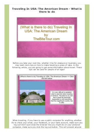 Traveling In USA: The American Dream - What is
there to do
Before you take your next trip, whether it be for pleasure or business, you
may want more tips on how to make traveling a piece of cake. In the
following article, you are going to get some information about travel. These
tips can be used for people of all ages!
When traveling, if you have to use a public computer for anything, whether
it's to check your email, your Facebook, or your bank account, make sure you
log out! Don't just close the browser like you might do on your personal
computer, make sure you click the log out button. This will prevent anyone
 
