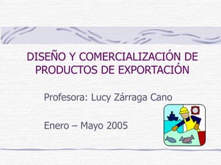 DISEÑO Y COMERCIALIZACIÓN DE PRODUCTOS DE EXPORTACIÓN Profesora: Lucy Zárraga Cano Enero – Mayo 2005 