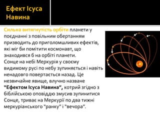 Сильна витягнутість орбіти планети у
поєднанні з повільним обертанням
призводить до приголомшливих ефектів,
які міг би помітити космонавт, що
знаходився б на орбіті планети.
Сонце на небі Меркурія у своєму
видимому русі по небу зупиняється і навіть
ненадовго повертається назад. Це
незвичайне явище, влучно назване
“Ефектом Ісуса Навина”, котрий згідно з
біблійською оповіддю змусив зупинитися
Сонце, триває на Меркурії по два тижні
меркуріанського “ранку” і “вечора”.
Ефект Ісуса
Навина
 