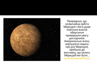 Природньо, що
незвичайна орбіта
Меркурія і його дуже
повільне власне
обертання
привернули увагу
дослідників.
Американські вчені,
вирішуючи задачу
про рух Меркурія,
прийшли до
висновку, що колись
Меркурій міг бути…
супутником Венери.
 