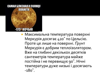 Максимальна температура поверхні
Меркурія досягає 420˚ по Цельсію.
Проте це лише на поверхні. Ґрунт
Меркурія є добрим теплоізолятором.
Вже на глибині декількох десятків
сантеметрів температура майже
постійна і не перевищує 90˚. Нічні
температури дуже низькі і досягають
-180˚.
 