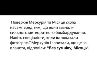 Поверхні Меркурія та Місяця схожі
насамперед тим, що вони зазнали
сильного метеоритного бомбардування.
Навіть спеціалісти, коли їм показали
фотографії Меркурія і запитали, що це за
планета, відповіли: “Без сумніву, Місяць”.
 
