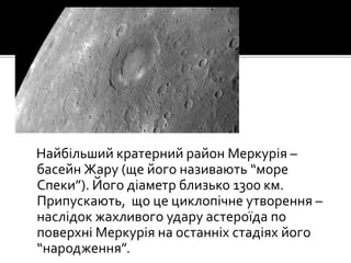 Найбільший кратерний район Меркурія –
басейн Жару (ще його називають “море
Спеки”). Його діаметр близько 1300 км.
Припускають, що це циклопічне утворення –
наслідок жахливого удару астероїда по
поверхні Меркурія на останніх стадіях його
“народження”.
 
