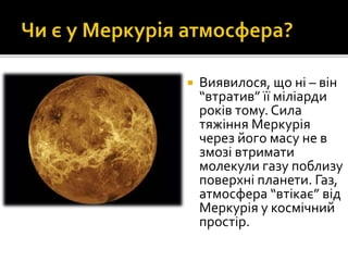  Виявилося, що ні – він
“втратив” її міліарди
років тому. Сила
тяжіння Меркурія
через його масу не в
змозі втримати
молекули газу поблизу
поверхні планети. Газ,
атмосфера “втікає” від
Меркурія у космічний
простір.
 
