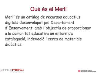 Què és el Merlí
Merlí és un catàleg de recursos educatius
digitals desenvolupat pel Departament
d'Ensenyament amb l'objectiu de proporcionar
a la comunitat educativa un entorn de
catalogació, indexació i cerca de materials
didàctics.
 
