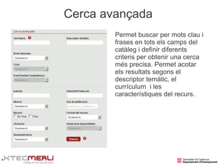 Cerca avançada
        Permet buscar per mots clau i
        frases en tots els camps del
        catàleg i definir diferents
        criteris per obtenir una cerca
        més precisa. Permet acotar
        els resultats segons el
        descriptor temàtic, el
        currículum i les
        característiques del recurs.
 