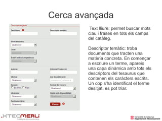 Cerca avançada
         Text lliure: permet buscar mots
        clau i frases en tots els camps
        del catàleg.

        Descriptor temàtic: troba
        documents que tracten una
        matèria concreta. En començar
        a escriure un terme, apareix
        una capa dinàmica amb tots els
        descriptors del tesaurus que
        contenen els caràcters escrits.
        Un cop s'ha identificat el terme
        desitjat, es pot triar.
 