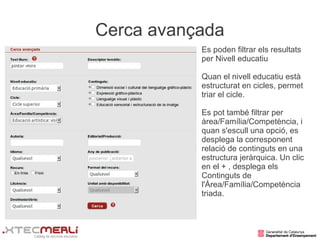 Cerca avançada
           Es poden filtrar els resultats
           per Nivell educatiu

           Quan el nivell educatiu està
           estructurat en cicles, permet
           triar el cicle.

           Es pot també filtrar per
           àrea/Família/Competència, i
           quan s'escull una opció, es
           desplega la corresponent
           relació de continguts en una
           estructura jeràrquica. Un clic
           en el + , desplega els
           Continguts de
           l'Àrea/Família/Competència
           triada.
 