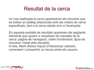 Resultat de la cerca
Un cop realitzada la cerca apareixeran els recursos que
es troben al catàleg relacionats amb els criteris de cerca
especificats, tant a la cerca ràpida com a l'avançada.

En aquesta pantalla de resultats apareixen els següents
elements que ajuden a visualitzar els resultats de la
cerca: pàgina de navegació, criteri d'ordenació, tipus de
recursos i llistat dels resultats.
A més, Merlí ofereix l'opció d'interactuar valorant,
comentant i compartint un recurs entre els usuaris.
 