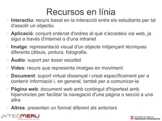 Recursos en línia
•   Interactiu: recurs basat en la interacció entre els estudiants per tal
    d'assolir un objectiu
•   Aplicació: conjunt ordenat d'ordres al què s'accedeix via web, ja
    sigui a través d'internet o d'una intranet
•   Imatge: representació visual d'un objecte mitjançant tècniques
    diferents (dibuix, pintura, fotografia.
•   Àudio: suport per ésser escoltat
•   Vídeo: recurs que representa imatges en moviment
•   Document: suport virtual dissenyat i creat específicament per a
    contenir informació i, en general, també per a comunicar-la
•   Pàgina web: document web amb contingut d'hipertext amb
    hipervincles per facilitar la navegació d'una pàgina o secció a una
    altra
•   Altres: presenten un format diferent als anteriors
 