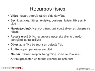 Recursos físics
●   Vídeo: recurs enregistrat en cinta de vídeo
●   Escrit: articles, llibres, revistes, dossiers, fullets, llibre amb
    disc...
●   Maleta pedagògica: document que conté diverses classes de
    recurs
●   Recurs electrònic: recurs que necessita d'un ordinador
    perquè es pugui utilitzar
●   Objecte: la fitxa és sobre un objecte físic
●   Àudio: suport per ésser escoltat
●   Material visual: mapes, fotografies, cartells / làmines...
●   Altres: presenten un format diferent als anteriors
 