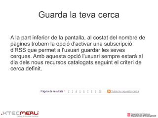 Guarda la teva cerca

A la part inferior de la pantalla, al costat del nombre de
pàgines trobem la opció d'activar una subscripció
d'RSS que permet a l'usuari guardar les seves
cerques. Amb aquesta opció l'usuari sempre estarà al
dia dels nous recursos catalogats seguint el criteri de
cerca definit.
 