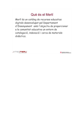 Què és el Merlí
Merlí és un catàleg de recursos educatius
digitals desenvolupat pel Departament
d'Ensenyament amb l'objectiu de proporcionar
a la comunitat educativa un entorn de
catalogació, indexació i cerca de materials
didàctics.
 