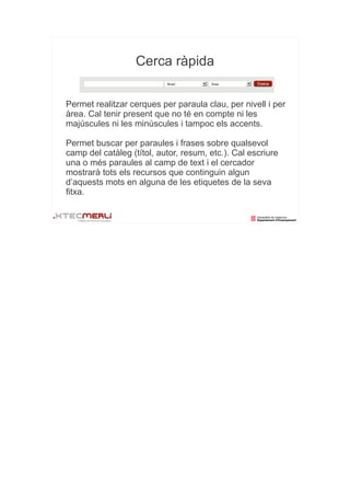 Cerca ràpida


Permet realitzar cerques per paraula clau, per nivell i per
àrea. Cal tenir present que no té en compte ni les
majúscules ni les minúscules i tampoc els accents.

Permet buscar per paraules i frases sobre qualsevol
camp del catàleg (títol, autor, resum, etc.). Cal escriure
una o més paraules al camp de text i el cercador
mostrarà tots els recursos que continguin algun
d’aquests mots en alguna de les etiquetes de la seva
fitxa.
 