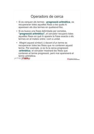 Operadors de cerca
●   Si es cerquen els termes : progressió aritmètica, es
    recuperaran totes aquelles fitxes a les quals hi
    apareixen els dos termes en qualsevol lloc.
●   Si es busca una frase delimitada per cometes,
    “progressió aritmètica", el cercador recupera totes
    aquelles fitxes en què hi apareix la frase exacta o els
    termes en el mateix ordre i com a unitat.
●    Afegint aquest símbol (-) davant d'un terme es
    recuperaran totes les fitxes que no contenen aquest
    terme. Per exemple, si es fa la cerca progressió
    -aritmètica, el cercador mostrarà les fitxes que
    contenen el terme progressió, però mai apareixerà el
    terme aritmètica.
 