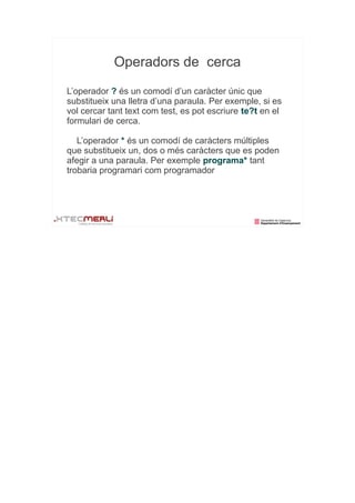 Operadors de cerca
L’operador ? és un comodí d’un caràcter únic que
substitueix una lletra d’una paraula. Per exemple, si es
vol cercar tant text com test, es pot escriure te?t en el
formulari de cerca.

   L’operador * és un comodí de caràcters múltiples
que substitueix un, dos o més caràcters que es poden
afegir a una paraula. Per exemple programa* tant
trobaria programari com programador
 