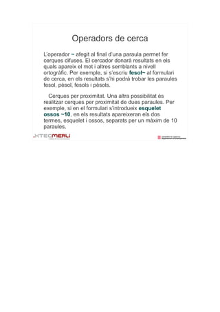 Operadors de cerca
L’operador ~ afegit al final d’una paraula permet fer
cerques difuses. El cercador donarà resultats en els
quals apareix el mot i altres semblants a nivell
ortogràfic. Per exemple, si s’escriu fesol~ al formulari
de cerca, en els resultats s’hi podrà trobar les paraules
fesol, pèsol, fesols i pèsols.
  Cerques per proximitat. Una altra possibilitat és
realitzar cerques per proximitat de dues paraules. Per
exemple, si en el formulari s’introdueix esquelet
ossos ~10, en els resultats apareixeran els dos
termes, esquelet i ossos, separats per un màxim de 10
paraules.
 