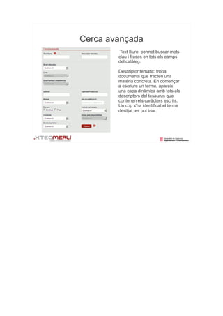 Cerca avançada
         Text lliure: permet buscar mots
        clau i frases en tots els camps
        del catàleg.

        Descriptor temàtic: troba
        documents que tracten una
        matèria concreta. En començar
        a escriure un terme, apareix
        una capa dinàmica amb tots els
        descriptors del tesaurus que
        contenen els caràcters escrits.
        Un cop s'ha identificat el terme
        desitjat, es pot triar.
 
