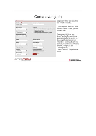 Cerca avançada
           Es poden filtrar els resultats
           per Nivell educatiu

           Quan el nivell educatiu està
           estructurat en cicles, permet
           triar el cicle.

           Es pot també filtrar per
           àrea/Família/Competència, i
           quan s'escull una opció, es
           desplega la corresponent
           relació de continguts en una
           estructura jeràrquica. Un clic
           en el + , desplega els
           Continguts de
           l'Àrea/Família/Competència
           triada.
 