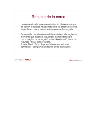 Resultat de la cerca
Un cop realitzada la cerca apareixeran els recursos que
es troben al catàleg relacionats amb els criteris de cerca
especificats, tant a la cerca ràpida com a l'avançada.

En aquesta pantalla de resultats apareixen els següents
elements que ajuden a visualitzar els resultats de la
cerca: pàgina de navegació, criteri d'ordenació, tipus de
recursos i llistat dels resultats.
A més, Merlí ofereix l'opció d'interactuar valorant,
comentant i compartint un recurs entre els usuaris.
 