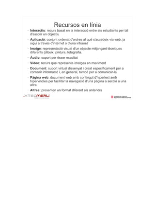 Recursos en línia
•   Interactiu: recurs basat en la interacció entre els estudiants per tal
    d'assolir un objectiu
•   Aplicació: conjunt ordenat d'ordres al què s'accedeix via web, ja
    sigui a través d'internet o d'una intranet
•   Imatge: representació visual d'un objecte mitjançant tècniques
    diferents (dibuix, pintura, fotografia.
•   Àudio: suport per ésser escoltat
•   Vídeo: recurs que representa imatges en moviment
•   Document: suport virtual dissenyat i creat específicament per a
    contenir informació i, en general, també per a comunicar-la
•   Pàgina web: document web amb contingut d'hipertext amb
    hipervincles per facilitar la navegació d'una pàgina o secció a una
    altra
•   Altres: presenten un format diferent als anteriors
 