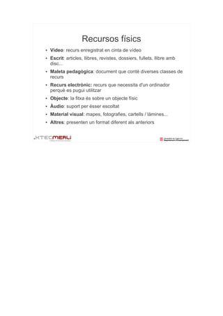 Recursos físics
●   Vídeo: recurs enregistrat en cinta de vídeo
●   Escrit: articles, llibres, revistes, dossiers, fullets, llibre amb
    disc...
●   Maleta pedagògica: document que conté diverses classes de
    recurs
●   Recurs electrònic: recurs que necessita d'un ordinador
    perquè es pugui utilitzar
●   Objecte: la fitxa és sobre un objecte físic
●   Àudio: suport per ésser escoltat
●   Material visual: mapes, fotografies, cartells / làmines...
●   Altres: presenten un format diferent als anteriors
 