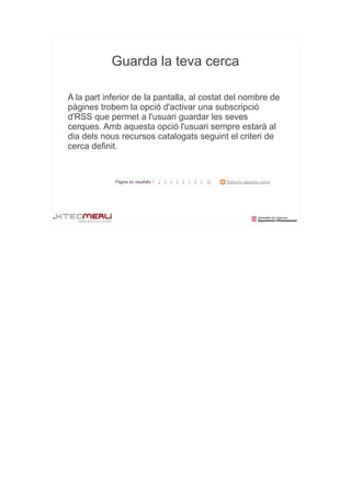 Guarda la teva cerca

A la part inferior de la pantalla, al costat del nombre de
pàgines trobem la opció d'activar una subscripció
d'RSS que permet a l'usuari guardar les seves
cerques. Amb aquesta opció l'usuari sempre estarà al
dia dels nous recursos catalogats seguint el criteri de
cerca definit.
 