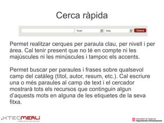 Cerca ràpida


Permet realitzar cerques per paraula clau, per nivell i per
àrea. Cal tenir present que no té en compte ni les
majúscules ni les minúscules i tampoc els accents.

Permet buscar per paraules i frases sobre qualsevol
camp del catàleg (títol, autor, resum, etc.). Cal escriure
una o més paraules al camp de text i el cercador
mostrarà tots els recursos que continguin algun
d’aquests mots en alguna de les etiquetes de la seva
fitxa.
 