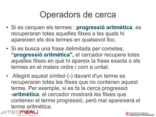 Operadors de cerca
●   Si es cerquen els termes : progressió aritmètica, es
    recuperaran totes aquelles fitxes a les quals hi
    apareixen els dos termes en qualsevol lloc.
●   Si es busca una frase delimitada per cometes,
    “progressió aritmètica", el cercador recupera totes
    aquelles fitxes en què hi apareix la frase exacta o els
    termes en el mateix ordre i com a unitat.
●    Afegint aquest símbol (-) davant d'un terme es
    recuperaran totes les fitxes que no contenen aquest
    terme. Per exemple, si es fa la cerca progressió
    -aritmètica, el cercador mostrarà les fitxes que
    contenen el terme progressió, però mai apareixerà el
    terme aritmètica.
 