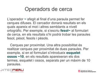 Operadors de cerca
L’operador ~ afegit al final d’una paraula permet fer
cerques difuses. El cercador donarà resultats en els
quals apareix el mot i altres semblants a nivell
ortogràfic. Per exemple, si s’escriu fesol~ al formulari
de cerca, en els resultats s’hi podrà trobar les paraules
fesol, pèsol, fesols i pèsols.
  Cerques per proximitat. Una altra possibilitat és
realitzar cerques per proximitat de dues paraules. Per
exemple, si en el formulari s’introdueix esquelet
ossos ~10, en els resultats apareixeran els dos
termes, esquelet i ossos, separats per un màxim de 10
paraules.
 