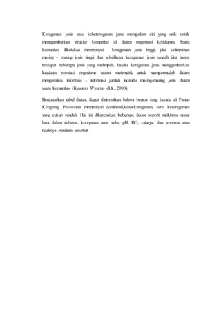 Keragaman jenis atau keheterogenan jenis merupakan ciri yang unik untuk
menggambarkan struktur komunitas di dalam organisasi kehidupan. Suatu
komunitas dikatakan mempunyai keragaman jenis tinggi, jika kelimpahan
masing - masing jenis tinggi dan sebaliknya keragaman jenis rendah jika hanya
terdapat beberapa jenis yang melimpah. Indeks keragaman jenis menggambarkan
keadaan populasi organisme secara matematik untuk mempermudah dalam
menganalisis informasi - informasi jumlah individu masing-masing jenis dalam
suatu komunitas (Kusumo Winarno dkk., 2000).
Berdasarkan tabel diatas, dapat disimpulkan bahwa bentos yang berada di Pantai
Ketapang, Pesawaran mempunyai dominansi,keanekaragaman, serta keseragaman
yang cukup rendah. Hal ini dikarenakan beberapa faktor seperti miskinnya unsur
hara dalam substrat, kecepatan arus, suhu, pH, DO, cahaya, dan tercemar atau
tidaknya perairan tersebut.
 