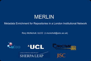 MERLIN Metadata Enrichment for Repositories in a London Institutional Network Rory McNicholl, ULCC  (r.mcnicholl@ulcc.ac.uk) 