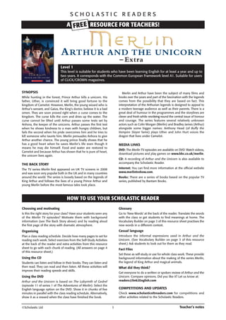 SCHOLASTIC READERS

A FRE E RESOURCE FOR TEACHERS!

A RTHUR

AND THE UNICORN
– Extra

Level 1
This level is suitable for students who have been learning English for at least a year and up to
two years. It corresponds with the Common European Framework level A1. Suitable for users
of CLICK/CROWN magazines.

SYNOPSIS

Merlin and Arthur have been the subject of many films and
books over the years and part of the fascination with the legends
comes from the possibility that they are based on fact. This
interpretation of the Arthurian legends is designed to appeal to
a modern teenage audience as well as their parents. There is a
great deal of humour in the programmes and the storylines are
clever and fresh while revolving round the central issue of honour
and courage. The series features several relatively unknown
actors such as Colin Morgan (Merlin) and Bradley James (Arthur)
alongside some bigger names: Anthony Head (of Buffy the
Vampire Slayer fame) plays Uther and John Hurt voices the
dragon that lives under Camelot.

While hunting in the forest, Prince Arthur kills a unicorn. His
father, Uther, is convinced it will bring good fortune to the
kingdom of Camelot. However, Merlin, the young wizard who is
Arthur’s servant, and Gaius, the King’s doctor, believe it is a bad
omen. They are soon proved right when a curse comes to the
kingdom. The curse kills the corn and dries up the water. The
curse cannot be lifted until Arthur passes some tests set by
Anhora, the keeper of the unicorns. Arthur passes the first test
when he shows kindness to a man with hungry children, but
fails the second when his pride overcomes him and he tries to
kill someone who taunts him. Merlin persuades Anhora to give
Arthur another chance. The young prince finally shows that he
has a good heart when he saves Merlin’s life even though it
means he may die himself. Food and water are restored to
Camelot and because Arthur has shown that he is pure of heart,
the unicorn lives again.

MEDIA LINKS
DVD: The Merlin TV episodes are available on DVD. Watch videos,
download pictures and play games on www.bbc.co.uk/merlin.
CD: A recording of Arthur and the Unicorn is also available to
accompany the Scholastic Reader.

THE BACK STORY

Internet: You can find more information at the official website
www.merlintvshow.com.

The TV series Merlin first appeared on UK TV screens in 2008
and was soon very popular both in the UK and in many countries
around the world. The series is loosely based on the legends of
King Arthur and follows the lives of a young Prince Arthur and
young Merlin before the most famous tales took place.

Books: There are a series of books based on the popular TV
series, published by Bantam Books.

HOW TO USE YOUR SCHOLASTIC READER
Choosing and motivating

Glossary

Is this the right story for your class? Have your students seen any
of the Merlin TV episodes? Motivate them with background
information (see The Back Story above) and by reading aloud
the first page of the story with dramatic atmosphere.

Go to ‘New Words’ at the back of the reader. Translate the words
with the class or get students to find meanings at home. The
Vocabulary Builder on page 3 of this resource sheet practises the
new words in a different context.

Organising

Casual language

Plan a class reading schedule. Decide how many pages to set for
reading each week. Select exercises from the Self-Study Activities
at the back of the reader and extra activities from this resource
sheet to go with each chunk of reading. (All answers on page 4
of this resource sheet.)

Introduce the informal expressions used in Arthur and the
Unicorn. (See Vocabulary Builder on page 3 of this resource
sheet.) Ask students to look out for them as they read.

Fact Files
Set these as self-study or use for whole class work. These provide
background information about the making of the series Merlin,
the legend of King Arthur and magical animals.

Using the CD
Students can listen and follow in their books. They can listen and
then read. They can read and then listen. All these activities will
improve their reading speeds and skills.

What did they think?
Get everyone to do a written or spoken review of Arthur and the
Unicorn. Compare opinions. Did you like it? Let us know at:
readers@link2English.com

Using the DVD
Arthur and the Unicorn is based on The Labyrinth of Gedref
(episode 11 of series 1 of The Adventures of Merlin). Select the
English language option on the DVD. Show it in chunks of five
minutes in parallel with the class reading schedule. Alternatively,
show it as a reward when the class have finished the book.
©Scholastic Ltd

COMPETITIONS AND UPDATES
Check www.scholasticeltreaders.com for competitions and
other activities related to the Scholastic Readers.

1

Teacher’s notes

 
