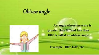 Obtuse angle
An angle whose measure is
greater than 90°and less than
180° is called an obtuse angle .
Example :100°,160°, etc
 