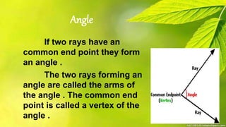 Angle
If two rays have an
common end point they form
an angle .
The two rays forming an
angle are called the arms of
the angle . The common end
point is called a vertex of the
angle .
 