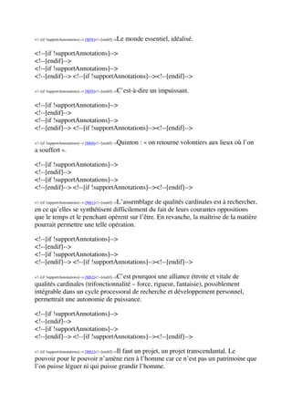 <!--[if !supportAnnotations]--> [M58]<!--[endif]-->Le monde essentiel, idéalisé.
<!--[if !supportAnnotations]-->
<!--[endif]-->
<!--[if !supportAnnotations]-->
<!--[endif]--> <!--[if !supportAnnotations]--><!--[endif]-->
<!--[if !supportAnnotations]--> [M59]<!--[endif]-->C’est-à-dire un impuissant.
<!--[if !supportAnnotations]-->
<!--[endif]-->
<!--[if !supportAnnotations]-->
<!--[endif]--> <!--[if !supportAnnotations]--><!--[endif]-->
<!--[if !supportAnnotations]--> [M60]<!--[endif]-->Quinton : « on retourne volontiers aux lieux où l’on
a souffert ».
<!--[if !supportAnnotations]-->
<!--[endif]-->
<!--[if !supportAnnotations]-->
<!--[endif]--> <!--[if !supportAnnotations]--><!--[endif]-->
<!--[if !supportAnnotations]--> [M61]<!--[endif]-->L’assemblage de qualités cardinales est à rechercher,
en ce qu’elles se synthétisent difficilement du fait de leurs courantes oppositions
que le temps et le penchant opèrent sur l’être. En revanche, la maîtrise de la matière
pourrait permettre une telle opération.
<!--[if !supportAnnotations]-->
<!--[endif]-->
<!--[if !supportAnnotations]-->
<!--[endif]--> <!--[if !supportAnnotations]--><!--[endif]-->
<!--[if !supportAnnotations]--> [M62]<!--[endif]-->C’est pourquoi une alliance étroite et vitale de
qualités cardinales (trifonctionnalité – force, rigueur, fantaisie), possiblement
intégrable dans un cycle processoral de recherche et développement personnel,
permettrait une autonomie de puissance.
<!--[if !supportAnnotations]-->
<!--[endif]-->
<!--[if !supportAnnotations]-->
<!--[endif]--> <!--[if !supportAnnotations]--><!--[endif]-->
<!--[if !supportAnnotations]--> [M63]<!--[endif]-->Il faut un projet, un projet transcendantal. Le
pouvoir pour le pouvoir n’amène rien à l’homme car ce n’est pas un patrimoine que
l’on puisse léguer ni qui puisse grandir l’homme.
 