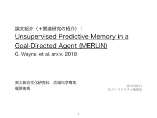 論文紹介（＋関連研究の紹介）：
Unsupervised Predictive Memory in a
Goal-Directed Agent (MERLIN)
G. Wayne, et al. arxiv. 2018
東大総合文化研究科 広域科学専攻
梶原侑馬
1
2018 08/21
RLアーキテクチャ勉強会
 