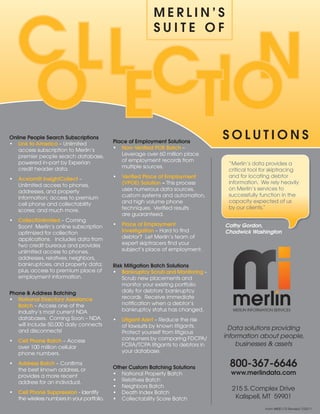 C ll C n
                                                             Merlin’S
                                                             Suite of




   o e tio
online People Search Subscriptions
                                             Place of employment Solutions
                                                                                     SolutionS
•	 link to America	–	Unlimited	
   access	subscription	to	Merlin’s	          •	 non-Verified Poe Batch	–		
   premier	people	search	database,	             Leverage	over	60	million	place	
   powered	in-part	by	Experian	                 of	employment	records	from	
                                                                                      “Merlin’s	data	provides	a		
   credit	header	data.                          multiple	sources.
                                                                                      critical	tool	for	skiptracing	
                                             •	 Verified Place of employment          and	for	locating	debtor		
•	 Acxiom® insightCollect	–	
                                                (VPoe) Solution – This	process	       information.		We	rely	heavily	
   Unlimited	access	to	phones,	
                                                uses	numerous	data	sources,	          on	Merlin’s	services	to	
   addresses,	and	property	
                                                custom	systems	and	automation,	       successfully	function	in	the	
   information;	access	to	premium	
                                                and	high	volume	phone	                capacity	expected	of	us		
   cell	phone	and	collectability	
                                                techniques.		Verified	results		       by	our	clients.”
   scores;	and	much	more.
                                                are	guaranteed.
•	 Collectunlimited –	Coming	
   Soon!		Merlin’s	online	subscription	      •	 Place of employment                  Cathy Gordon,
   optimized	for	collection	                    investigation	–	Hard	to	find	        Chadwick Washington
   applications.			Includes	data	from	          debtor?		Let	Merlin’s	team	of	
   two	credit	bureaus	and	provides	             expert	skiptracers	find	your	
   unlimited	access	to	phones,	                 subject’s	place	of	employment.		
   addresses,	relatives,	neighbors,	
   bankruptcies,	and	property	data;	         risk Mitigation Batch Solutions
   plus,	access	to	premium	place	of		        • Bankruptcy Scrub and Monitoring –	
   employment	information.                       Scrub	new	placements	and	
                                                 monitor	your	existing	portfolio	
Phone & Address Batching                         daily	for	debtors’	bankruptcy	
•	 national Directory Assistance                 records.		Receive	immediate	
   Batch –	Access	one	of	the	                    notification	when	a	debtor’s	                                             	
                                                 bankruptcy	status	has	changed.         INFORMATION SERVICES
                                                                                        MERLIN	INFORMATION	SERVICES
   industry’s	most	current	NDA	                                                                      	
   databases.		Coming	Soon	–	NDA	            •	 litigant Alert	–	Reduce	the	risk	
   will	include	50,000	daily	connects	          of	lawsuits	by	known	litigants.		
   and	disconnects!                                                                    Data solutions providing
                                                Protect	yourself	from	litigious	
                                                consumers	by	comparing	FDCPA/        information about people,
•	 Cell Phone Batch	–	Access		
   over	100	million	cellular		                  FCRA/TCPA	litigants	to	debtors	in	       businesses & assets
   phone	numbers.                               your	database.	

•	 Address Batch	–	Confirms		
   the	best	known	address,	or		              other Custom Batching Solutions          800-367-6646
   provides	a	more	recent		                  •	 National	Property	Batch                www.merlindata.com
   address	for	an	individual.                •	 Relatives	Batch
                                             •	 Neighbors	Batch
                                                                                       215	S.	Complex	Drive
•	 Cell Phone Suppression	-	Identify	        •	 Death	Index	Batch
   the	wireless	numbers	in	your	portfolio.   •	 Collectability	Score	Batch              Kalispell,	MT		59901
                                                                                                         Form	#800-172	Revised	7/25/11
 