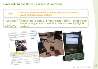 From asking questions to research activities Q&A Can you tell me about all the devices that you use to watch,  create and share digital content? RESEARCH ACTIVITY Please take a picture of your ‘digital family’ – meaning all the devices you use to watch, create and modify digital content 