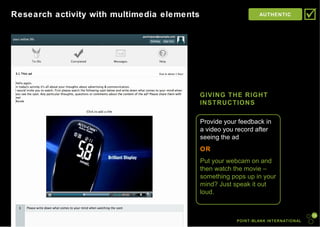 POINT-BLANK INTERNATIONAL Research activity with multimedia elements AUTHENTIC  GIVING THE RIGHT INSTRUCTIONS Provide your feedback in a video you record after seeing the ad OR Put your webcam on and then watch the movie – something pops up in your mind? Just speak it out loud. 